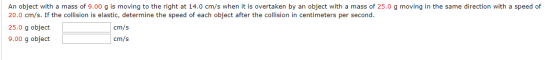 An object with a mass of 9.00 g is moving to the right at 14.0 cm/s when it is overtaken by an object with a mass of 25.0 g m