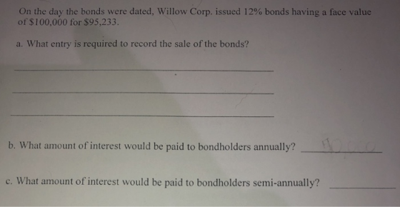 On the day the bonds were dated, Willow Corp. issued 12% bonds having a face value of $100,000 for $95,233. a. What entry is