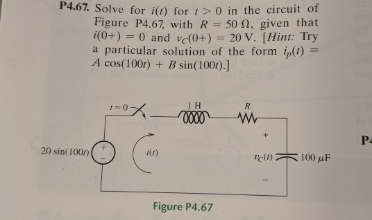 P4.67 Solve for i(t) for t > 0 in the circuit of Figure P4.67 with R-500. given that i(0+) 0 and v(0+) 20 V. [Hint: Try a particular solution of the form (1) = A cos(100r) B sin(100r).] t=0 I H 20 sin(1001) i(t) It(r) 100 ?F Figure P4.67