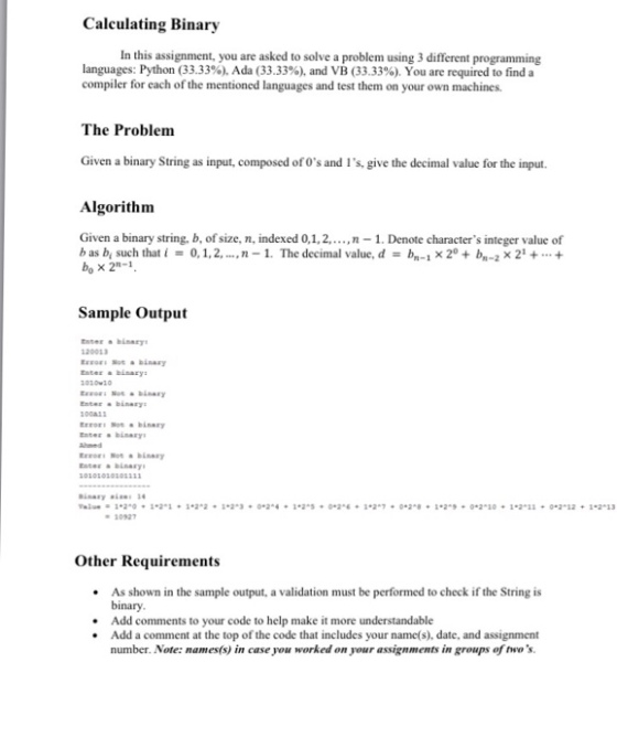 Calculating Binary In this assignment, you are asked to solve a problem using 3 different programming languages: Python (33.33%), Ada (33.33%), and VB (33.33%). You are required to find a compiler for each of the mentioned languages and test them on your own machines The Problem Given a binary String as input, composed of Os and Is, give the decimal value for the input. Algorithm Given a binary string, b, of size, n, indexed 0,1,2,.,n-1. Denote characters integer value of b as b, such that I = 0, 1, 2, , n-1. The decimal value, d = 4-1 × 2° + bn-2 × 21 + + bo × 2-1 Sample Output 120013 EEFoL Sot a binary 00w2 Ezzaz: Set binary O0AS EEEOEE Not binary Enter a binary Enter binary 10927 Other Requirements .As shown in the sample output, a validation must be performed to check if the String is binary .Add comments to your code to help make it more understandable .Add a comment at the top of the code that includes your name(s), date, and assignment number. Note: names(s) in case you worked on your assignments in groups of twos.