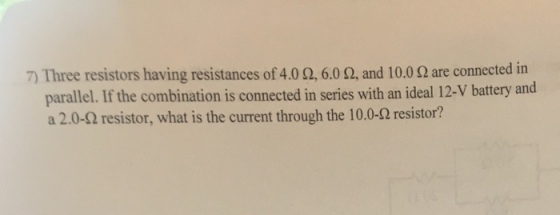 Three resistors having resistances of 4.0 o, 6.0 o, and 10.0 2 are connected in parallel. If the combination is connected in series with an ideal 12-v battery and a 2.0-Q resistor, what is the current through the 10.0-o resistor?