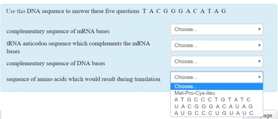 Use this DNA sequence to answer these five questions T A CGGGACATAG Choose mplementary sequence of mRNA bases tRNA anticodon bases complementary sequence of DNA bases sequence which complements the mRNA Choose... Choose.. Choose.. Choose Met-Pro-Cys-lleu ATG CCCTGTATC UACGGGACAUAG sequence of amino acids which would result during translation A U C age