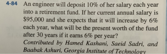 4-84 An engineer will deposit 10% of her salary each year into a retirement fund. If her current annual salary is $95,000 and