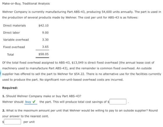 Make-or-Buy, Traditional Analysis Wehner Company is currently manufacturing Part ABS-43, producing 54,600 units annually. The part is used in the production of several products made by Wehner. The cost per unit for ABS-43 is as follows Direct materials Direct labor Variable overhead Fixed overhead $42.10 9.00 3.30 3.65 $58.05 Total Of the total fixed overhead assigned to ABS-43, $13,049 is direct fixed overhead (the annual lease cost of machinery used to manufacture Part ABS-43), and the remainder is common fixed overhead. An outside supplier has offered to sell the part to Wehner for $54.22. There is no alternative use for the facilities currently used to produce the part. No significant non-unit-based overhead costs are incurred. Required: 1. Should Wehner Company make or buy Part ABS-43? Wehner should buy the part. This will produce total cost savings of $ 2. What is the maximum amount per unit that Wehner would be willing to pay to an outside supplier? Round your answer to the nearest cent. per unit