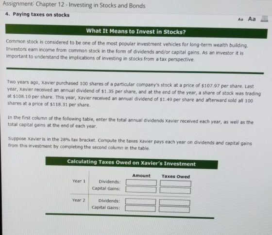 Assignment Chapter 12 -Investing in Stocks and Bonds 4. Paying taxes on stocks What It Means to Invest in Stocks? Common stock is considered to be one of the most popular investment vehicles for long-term wealth building earn income from common stock in the form of dividends and/or capital gains. As an investor it is Investors important to understand the implications of investing in stocks from a tax perspective 7.97 per share. Last Two years ago, Xavier purchased 100 shares of a particular companys stock at a price of $10 year, Xavier received an annual dividend of $1.35 per share, and at the end of the year, a share of stock was trading at $108.10 per share. This year, xavier received an annual dividend of $1.49 per share and afterward sold all 100 shares at a price of $118.31 per share. In the first total capital gains at the end of each year column of the following table, enter the total annual dividends Xavier received each year, as well as the ppose Xavier is in the 28% tax bracket. Compute the taxes Xavier pays each year on dividends and capital gains from this investment by completing the second column in the table. Calculating Taxes Owed on Xaviers Investment Amount Taxes owed Year 1 Dividends: Capital Gains: [ Year 2Dividends:| Capital Gains: