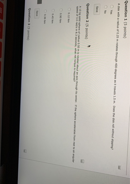 Question 1 (5 points) A disk with a radius of 0.25 m rotates through 400-degrees as it travels 1.5 m. Does the disk roll without slipping? O Yes O No Save Question 2 (5 points) A 10 kg solid sphere of radius 0.50 m is rotated about an axis through its center. If the sphere accelerates from rest to an angular speed of 3.0 rad/s in 8.3 seconds, what net torque is required? O 0.12 Nm 0.90 Nm O 0.45 Nm 0.36 Nm Question 3 (5 points)