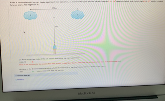 A man is standing beneath two rain clouds, equidistent frem each clsad, at shomn in the noure. Cloud A has an excess of 2.0 (where a charge has magnitude e) 10 negative charges while cloud B has 20 x1o postive charges 05 km 2 kom (a) What is the magnitude of the net electric field where the man a What is the equation for the electric field from a point charge? How do ysu determine the net electrie feid from mut ple charges? N/C (b) What is the direction of the net electric field where the man is standing? (Assume the x-axis is to the righe from the Reading MacBook Air