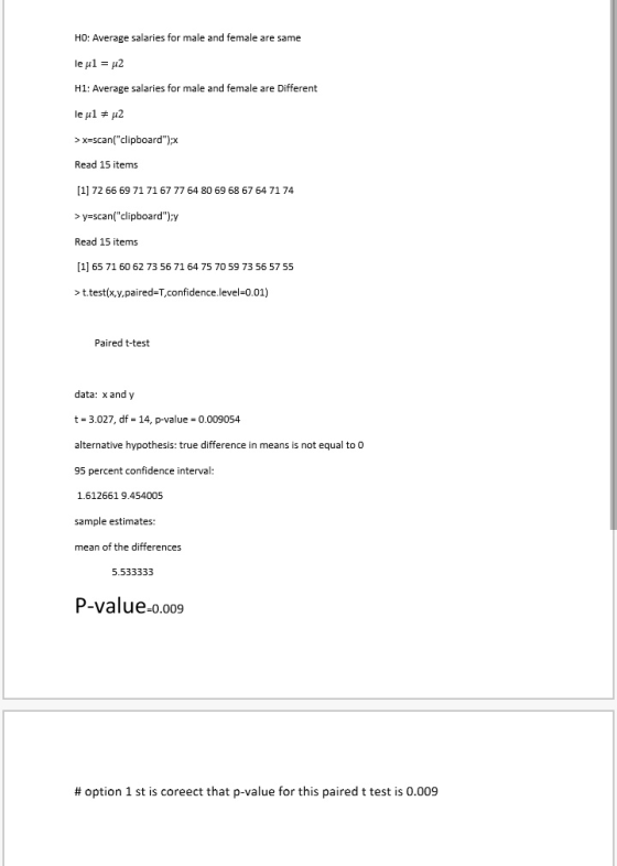 HO: Average salaries for male and female are same H1: Average salaries for male and female are Different > x=scan(clipboard); Read 15 items [1] 72 66 69 >y-scan(clipboard)>y Read 15 items [1] 65 71 60 62 73 56 71 64 75 70 59 73 56 57 55 > ttest(x,y,paired,confidence-level-O.01) 71 71 67 77 64 80 69 68 67 64 71 74 Paired t-test data: x and y t 3.027, df 14, p-value 0.009054 alternative hypothesis: true difference in means is not equal to 0 95 percent confidence interval 1.612661 9.454005 ample estimates: mean of the differences 5.533333 P-value o.009 # option 1 st is coreect that p-value for this paired t test is 0.009