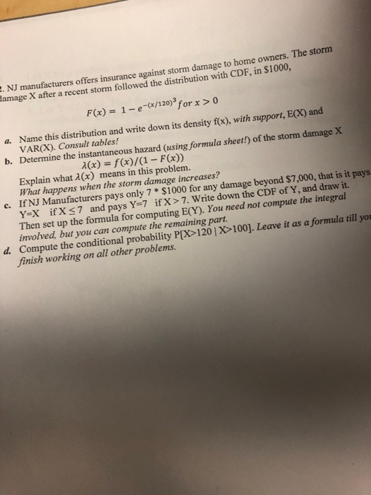 he storm NJ manufacturers offers insurance amage X after a recent storm followed the distribution with CDF, in $10 against storm damage to home owners. T 00, F(x) 1-e-(/120)3 for> o Name this distribution and write down its density f(x), with support, ECX) and a. VARCX). Consult tables! Determine the instantaneous hazard (using formula sheet!) of the storm damage X b. Explain what 2(x) means in this problem. What happens when the storm damage increases? c. If NJ Manufacturers pays only 7 $1000 for any damage beyond $7,000, that is it pays Y-X ifX 7 and pays Y=7 if X > 7. Write down the CDF of Y, and draw it. Then set up the formula for computing E(Y). You need not compute the integral involved, but you can compute the remaining part. d. Compute the conditional probability P(X> 120 | X100]. Leave it as aformula till yo finish working on all other problems.
