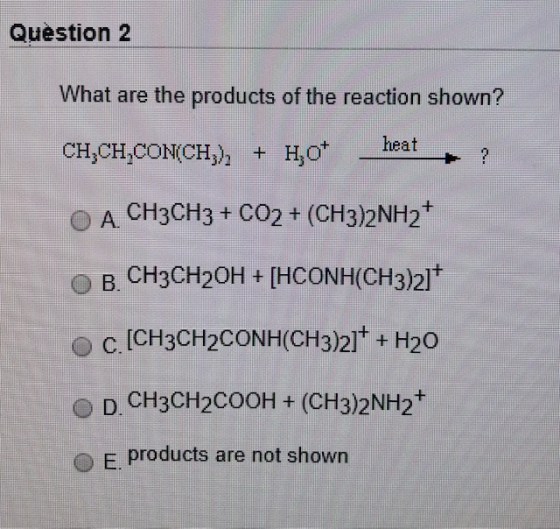 Question 2 What are the products of the reaction shown? CH,CH,CON(CH), + Hot - heat + ? O A CH3CH3 + CO2 + (CH3)2NH2+ O B. CH