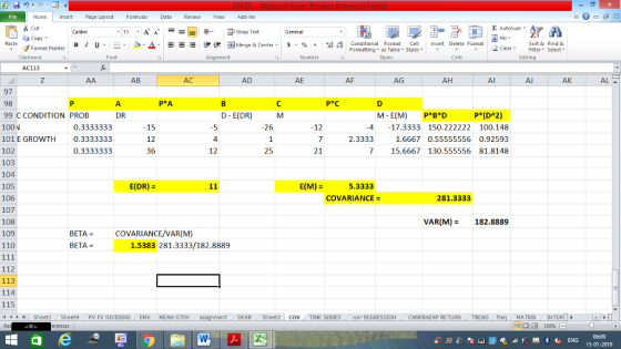 Home nert Page Layout Formulas Data Review View dd-Ins s Cut ta copy ▼ Σ AutoSum ー E ゴWrap Text в 1 프 . Ej-., Δ. : rーー 逻锂函Merge & Center. $, % , 弼,8 C Conditional Format CeInsert Delete Format Formatting, as Table w styles. ▼ ㆆ ▼ Sort &Find & 2 ClearFe Select Edting Format Painter Clipboard Alignment Number Cells AC113 AB AC AD AE AF AG AH Al Al AK AL 97 98 99 C CONDITION PROB 100N 101 E GROWTH0.3333333 102 103 104 105 106 107 108 109 110 DR D- E(DR) M P*(DA2) M-E(M) -17.3333 P*B*D 150.222222 0.3333333 15 12 36 12 4 2.3333 100.148 1.6667 0.55555556 0.92593 7 15.6667 130.555556 81.8148 26 4 0.3333333 12 25 21 E(DR) E(M) 5.3333 COVARIANCE 281.3333 VAR(M) 182.8889 BETA = COVARIANCE/VAR(M) BETA = 1.5383 281.3333/182.8889 112 113 114 115 4 SheetiSheet4PV FV DIVIDENDEMV MEAN STDv DEAR Sheet2 | CO. TİME SERIES corr REGRESSION CAMERAEXP RETURN ! TREND MATRIXIN 15-01-2019