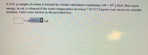 A 5.03 g sample of octane is burned in a bomb calorimeter containing 2.00 x 102 g H2O. How much energy, in cal, is released i