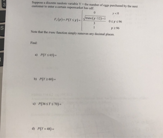 Suppose a discrete random variable Y - the number of eggs purchased by the next customer to enter a certain supermarket has cdf: 3 F, (v)-P(Y s y)- 0sy s 96 у 96 Note that the trunc function simply removes any decimal places. Find: a) P(Y s 65)- b) P(Y 260)- d) P(Y-48)