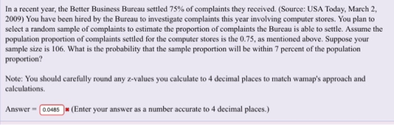 In a recent year, the Better Business Bureau settled 75% ofcomplaints they received. (Source: USA Today, March 2, 2009) You have been hired by the Bureau to investigate complaints this year involving computer stores. You plan to select a random sample of complaints to estimate the proportion of complaints the Bureau is able to settle. Assume the population proportion of complaints settled for the computer stores is the 0.75, as mentioned above. Suppose your sample size is 106. What is the probability that the sample proportion will be within 7 percent of the population proportion? Note: You should carefully round any z-values you calculate to 4 decimal places to match wamaps approach and calculations Answer 00485(Enter your answer as a number accurate to 4 decimal places.)