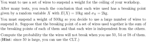 You want to use a set of wires to suspend a weight for the ceiling of your workshop. After many tests, you reach the conclusion that each wire used has a breaking point given by a random variable X with E(X) 10kg and ?x--2kg. You must suspend a weight of 500kg so you decide to use a large number of wires to suspend it. Suppose that the breaking point of a set of wires used together is the sum of the breaking points of each of them and that each wire is independent from the others. Compute the probability the the wires will not break when you use 50, 54 or 58 of them. (Hint: since 50 is large, you can use the CLT.)