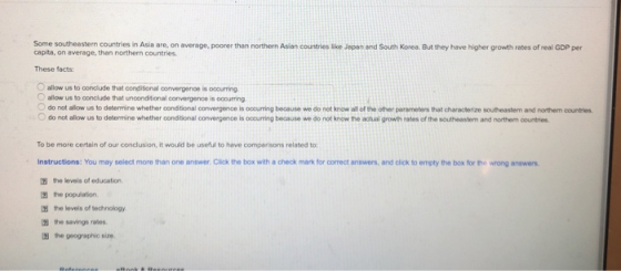 Some southeastern countries in Asia are, on average, poorer than northern Asian countries ie Jepan end South Korea. But they have higher growth rates of real GDP per capita, on average, than northern countries These facts O allow us to conclude that conditional convergence is oocurring Oallow us to conclude that unconditional convergence is occurring O do not allow us to determine whether condtional convergence is ooourring because we do not know all of the other parameters that characterize southeastem and northem countries do not allow us to determine whether conditional convergence is oouring because we do not know the actual growth rates of the southeastem and northem countries. To be more certain of our conclusion, it would be useful to have comperisons related to Instructions: You may select more than one answer, Click the box with a check mark for correct answers, and click to empty the box for the wrong answers the levels of education. the population 囝the levels of technology the savings rates the geographic size