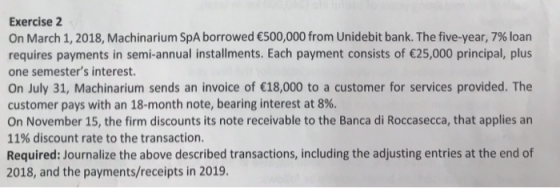 Exercise 2 On March 1, 2018, Machinarium SpA borrowed €500,000 from Unidebit bank. The five-year, 7% loan requires payments in semi-annual installments. Each payment consists of 25,000 principal, plus one semesters interest. On July 31, Machinarium sends an invoice of 18,000 to a customer for services provided. The customer pays with an 18-month note, bearing interest at 8%. On November 15, the firm discounts its note receivable to the Banca di Roccasecca, that applies an 11% discount rate to the transaction. Required: Journalize the above described transactions, including the adjusting entries at the end of 2018, and the payments/receipts in 2019
