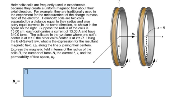 Helmholtz coils are frequently used in experiments because they create a uniform magnetic field about their axial direction. For example, they are traditionally used in the experiment for the measurement of the charge to mass ratio of the electron. Helmholtz coils are two coils separated by a distance equal to their radius and also carry equal currents in the same direction, as shown in the figure on the right. Suppose the radius of the coils is 15.00 cm, each coil carries a current of 13.00 A and have 340.0 turns. The coils are in the yz plane where one coils center is at x = 0 the other coils center is at x = R. Using the Biot-Savart law, what is the expression for the resultant magnetic field, Bx, along the line x joining their centers Express the magnetic field in terms of the radius of the coils R, the number of turns N, the current I, x, and the permeability of free space, 6