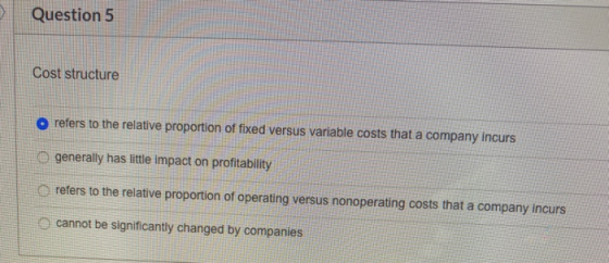 Question 5 Cost structure O refers to the relative proportion of fixed versus variable costs that a company incurs generally