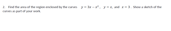 y = 3x – x2, y = x, and x= 3. Show a sketch of the 2. Find the area of the region enclosed by the curves curves as part of yo