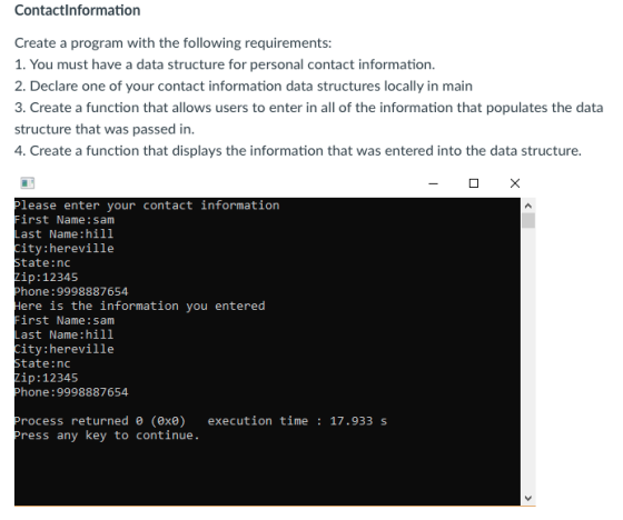 Contactlnformation Create a program with the following requirements 1. You must have a data structure for personal contact information 2. Declare one of your contact information data structures locally in main 3. Create a function that allows users to enter in all of the information that populates the data structure that was passed in 4. Create a function that displays the information that was entered into the data structure lease enter your contact information irst Name: sam ast Name:hill ity:hereville tate:nc ip:12345 hone: 9998887654 ere is the information you entered irst Name: sam ast Name:hill ity:hereville tate:nc ip:12345 hone: 9998887654 rocess returned e (exe execution time17.933 s ress any key to continue.