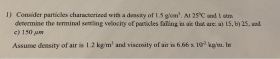 1) Consider particles characterized with a density of 1.5 g/cm3. At 250C and 1 atm determine the terminal settling velocity of particles falling in air that are: a) 15, b) 25, and c) 150 μm Assume density of air is 1.2 kg/m and viscosity of air is 6.66 x 102 kg/m. hr