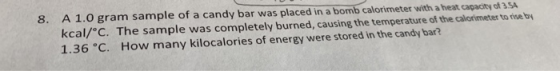 8. A 1.0 gram sample of a candy bar was placed in a bomb calorimeter with a heat capacity of 354 kcal/°C. The sample was comp