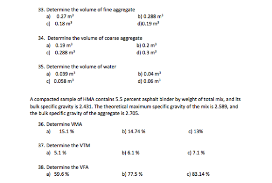 33. Determine the volume of fine aggregate a) 0.27 ma c) 0.18 m3 b) 0.288 m3 d)0.19 m3 34. Determine the volume of coarse aggregate a) 0.19 m3 c) 0.288 m3 b) 0.2 m3 d) 0.3 m3 35. Determine the volume of water a) 0.039 ma c) 0.058 m3 b) 0.04 m3 d) 0.06 m A compacted sample of HMA contains 5.5 percent asphalt binder by weight of total mix, and its bulk specific gravity is 2.431. The theoretical maximum specific gravity of the mix is 2.589, and the bulk specific gravity of the aggregate is 2.705. 36. Determine VMA a) 15.1 % b) 14.74 % c) 13% 37. Determine the VTM a) 5.1% b)6.1 % c)7.1 % 38. Determine the VFA a) 59.6% b) 77.5 % c) 83.14 %
