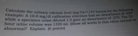 10.0 mg/dl calibration reference had an absorbance of 628 bance of .270. The 24 example: A urinary calcium level (mg Cat+ /24 hours) for the following while a specimen urine diluted 1:2 gave an absor hour uri ne volume was 1320 ml. (Show all work) Is this value normal or abnormal? Explain. (6 points)