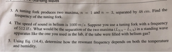 Slanding Waves 3. A tuning fork produces two maxima, n 1 and n 3, separated by 48 em. Find the frequency of the tuning fork. 4. Th e speed of sound in helium is 1000 m/s. Suppose you use a tuning fork with a frequency of 512 Hz. What would be the separation of the two maxima (L3/4-L1/A) in a standing wave apparatus like the one you used in the lab, if the tube were filled with helium gas? 5. Using Eq. (14.4), determine how the resonant frequency depends on both the temperature and humidity.