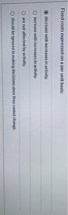 Fixed costs expressed on a per unit basis: o decrease with increases in activity. o increase with increases in activity. O ar