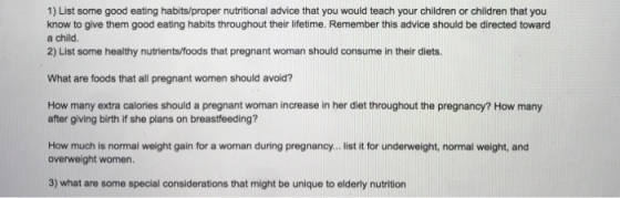 1) List some good eating habits/proper nutritional advice that you would teach your children or children that you know to give them good eating habits throughout their lifetime. Remember this advice should be directed toward a child. 2) List some healthy nutrients/foods that pregnant woman should consume in their diets. What are foods that all pregnant women should avoid? How many extra calories should a pregnant woman increase in her diet throughout the pregnancy? How many after giving birth if she plans on breastfeeding? How much is normal weight gain for a woman during pregnancy... list it for underweight, normal weight, and overweight women. 3) what are some special considerations that might be unique to elderly nutrition