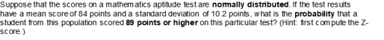 Suppose that the scores on a mathem atics aptitude test are normally distributed. If the test results have a mean score of 84 points and a standard deviation of 10.2 points, w hat is the probability that a student from this population scored 89 points or higher on this particular test? (Hint: first compute the Z score.)