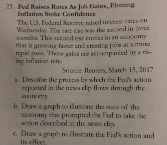 23. Fed Raises Rates As Job Gains, Firming Inflation Stoke Confidence The US. Wed Federal Reserve raised interest rates on nesday. The rate rise was the second in three months. This second rise comes in an economy that is growing faster and creating jobs at a more rapid pace. These gains are accompanied by a ris- ing inflation rate. Source: Reuters, March 15, 2017 a. Describe the process by which the Feds action reported in the news clip flows through the economy that prompted the Fed to take the c. Draw a graph to illustrate the Feds action and economy b. Draw a graph to illustrate the state of the action described in the news clip. its effect.