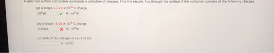 A spherical surface completely surrounds a collection of charges. Find the electric flux through the surface if the collection consists of the following charges (a) a single +3.25 x 10-6 C charge 36766N m2/C (b) a single-2.05 x 10-6 C charge 23206 N m2/c (c) both of the charges in (a) and (b) N m2/c