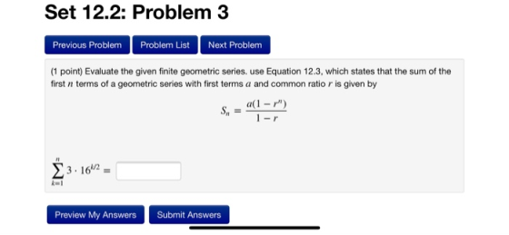 Set 12.2: Problem 3 Previous Problem Problem ListNext Problem (1 point) Evaluate the given finite geometric series. use Equation 12.3, which states that the sum of the first n terms of a geometric series with first terms a and common ratio r is given by Sn 23.16 Preview My Answers Submit Answers