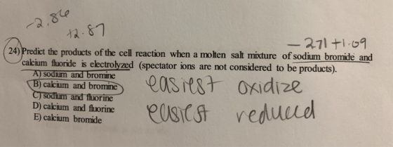 287 24) Predict the products of the cell reaction when a molten salt mixture of sodium bromide and calcium fluoride is electrolyzed (spectator ions are not considered to be products) Aj sodium and bromine cakium and bromine sodium and fluorine D) cakium and fluorine E) cakcium bromide