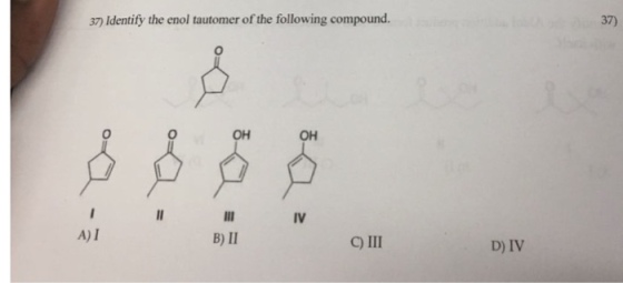 37) Identify the enol tautomer of the following compound. 37) 0 OH OH IV A) I B) II C) III D) IV