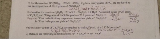 4) For the reaction 2Pb(NO,),-2PbO+ 4NO,+O, how many grams of NO, are produced by the decomposition of 135.5 grams of Pb(NO,),? 5) Consider the reaction C,O,H,+2 NaOH - Na C,O,+2 H,0. A chemist mixes 39.25 grams of C,O,H, and 58.6 grams of NaOH to produce 26.2 grams of Na,C,O, at6wa) what is the limiting reagent and theoretical yield of NarGo,? 36] b) What is the percent yield of. Na,C,0 6) How many grams of Ca,(PO,), are required to make J50 ml of a 0.15 M solution? 7) Balance the following redox reaction Fe+Cr,o,-F Cr 7.65