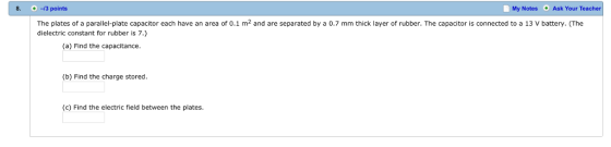 8. 3 points My Notes Ask Your Teacher The plates of a parallel-plate capacitor each have an area of 0.1 m2 and are separated by a 0.7 mm thick layer of rubber. The capacitor is connected to a 13 V battery. (The dielectric constant for rubber is 7.) (a) Find the capacitance (b) Find the charge stored (e) Find the electric field between the plates.