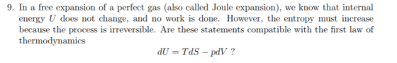 9. In a free expansion of a perfect gas (also called Joule expansion), we know that internal energy U does not change, and no work is done. However, the entropy must increase because the process is irreversible. Are these statements compatible with the first law of thermodynamics