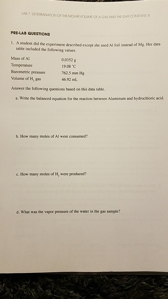 LAB 7 DETERMINATION OF THE MOLAR VOLUME OF A GAS AND THE GAS CONSTANT. R PRE-LAB QUESTIONS 1. A student did the experiment described except she used Al foil instead of Mg. Her data table included the following values. 0.0352 g 19.08 C Mass of Al Temperature Barometric pressure Volume of H, gas Answer the following questions based on this data table. 762.5 mm Hg 46.92 mL a. Write the balanced equation for the reaction between Aluminum and hydrochloric acid. b. How many moles of Al were consumed? c. How many moles of H, were produced? d. What was the vapor pressure of the water in the gas sample?
