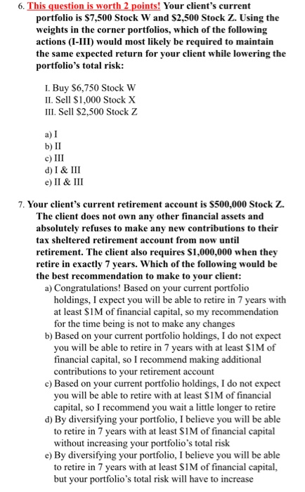 6. This question is worth 2 points! Your clients current portfolio is $7,500 Stock W and $2,500 Stock Z. Using the weights i