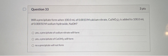 Question 33 3 pts Will a precipitate form when 100.0 mL of 0.0010 M calcium nitrate, Ca(NO3)2 is added to 100.0 mL of 0.00050