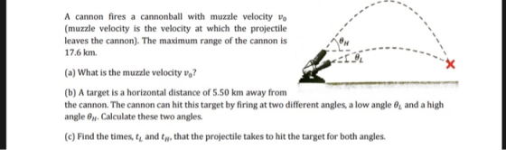 A cannon fires a cannonball with muzzle velocity vo (muzzle velocity is the velocity at which the projectile leaves the cannon). The maximum range of the cannon is 17.6 km (a) What is the muzzle velocity v? (b) A target is a horizontal distance of 5.50 km away fronm the cannon-The cannon can hit this target by firing at two different angles, a low angle 6, and a high angle 0. Calculate these two angles. (c) Find the times, t and t, that the projectile takes to hit the target for both angles
