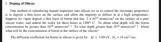 3. Doping of Silicon One method of introducing dopant impurities into silicon (so as to control the electronic properties) is to depos a in layer on the surface and allow the impurity to diffuse in at a high temperature. Suppose we vapor deposit a thin layer of boron that has 2 x 1015 atoms/cm2 on the surface of a pure silicon wafer, and anneal the wafer for three hours at 1200 C. To about what depth will the boron concentration be greater than 1018 atoms/cm3? To what depth greater than 1016 atoms/cm3? About what will be the concentration of boron at the surface of the silicon? The diffusion coefficient for boron in silicon is given by: Q # 3.69 eV: Do-14 cm2 /sec.