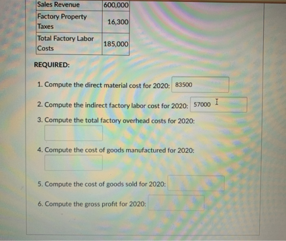 Sales Revenue 600,000 16,300 Factory Property Taxes Total Factory Labor Costs 185,000 REQUIRED: 1. Compute the direct materia