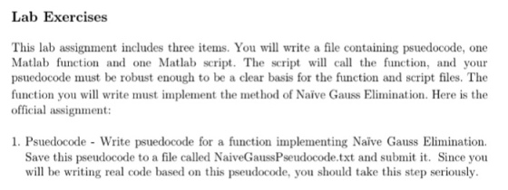 Lab Exercises This lab assignment includes three items. You will write a file containing psuedocode, one Matlab function and one Matlab script. The script ca the function and your psuedocode must be robust enough to be a clear basis for the function and script files. The function you will write must implement the method of Naïve Gauss Elimination. Here is the official assignment: 1. Psuedocode Write psuedocode for a function implementing Naive Gauss Elimination. Save this pseudocode to a file called NaiveGaussPseudocode.txt and submit it. Since you wil be writing real code based on this pseudocode, you should take this step seriously