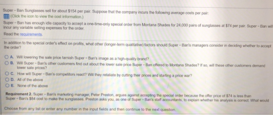 Super-Ban Sunglasses sell for about $154 per pair. Suppose that the company incurs the following average costs per pair EEB (Click the icon to view the cost information.) Super- Ban has enough idle capacity to accept a one-time-only special order from Montana Shades for 24,000 pairs of sunglasses at $74 per pair. Super-Ban wll incur any variable selling expenses for the order Read the requirements. In addition to the special orders effect on profits, what other Gonger Jerm qualitative)factors should Super -Bans managers consider in deciding whether to accept the order? O A. Will loworing the sale price tarnish Super- Bans image as a high-quality brand? O B. Will Super-Bans other customers find out about the lower sale price Super-Ban offered to Montana Shades? Ifso, will these other customers demand lower sale prices? OC. How will Super -Bans competitors react? Wal they retaliate by cutting thoe prioes and starting a price war? O D. All of the above O E. None of the above Requirement 2. Super- Bans marketing manager, Peter Proston, arguos against accepting the special order because the offer price of $74 is less than Super-Bans $84 cost to make the sunglassos. Preston asks you, as one of Super-Bans staff accountants, to explain whether his analysis is correct. What would Choose from any list or enter any number in the input fields and then continue to the next question
