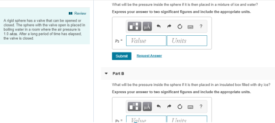 What will be the pressure inside the sphere if it is then placed in a mixture of ice and water? Express your answer to two significant figures and include the appropriate units Review A rigid sphere has a valve that can be opened or closed. The sphere with the valve open is placed in boiling water in a room where the air pressure is 1.0 atm. After a long period of time has elapsed the valve is closed P2Value Units Submit Request Answen Part B What will be the pressure inside the sphere if it is then placed in an insulated box filed with dry ice? Express your answer to two significant figures and include the appropriate units